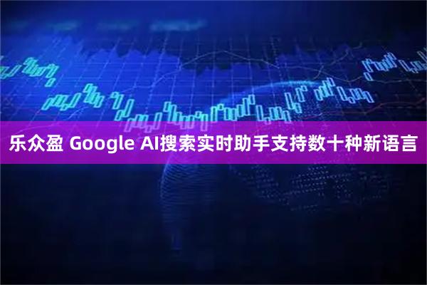 乐众盈 Google AI搜索实时助手支持数十种新语言