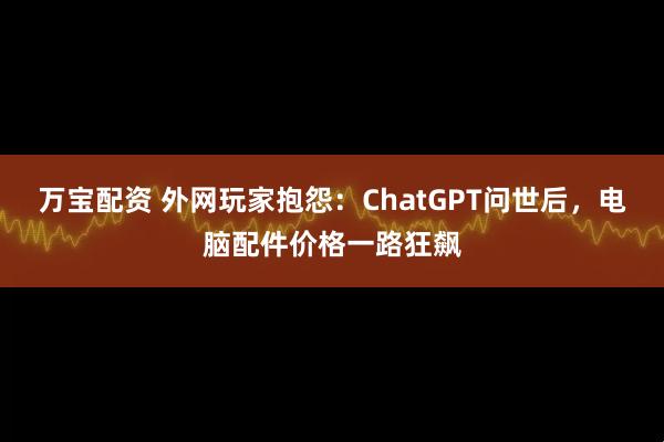 万宝配资 外网玩家抱怨：ChatGPT问世后，电脑配件价格一路狂飙