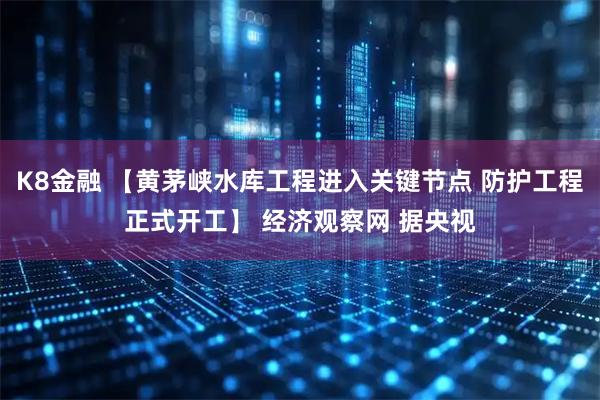 K8金融 【黄茅峡水库工程进入关键节点 防护工程正式开工】 经济观察网 据央视