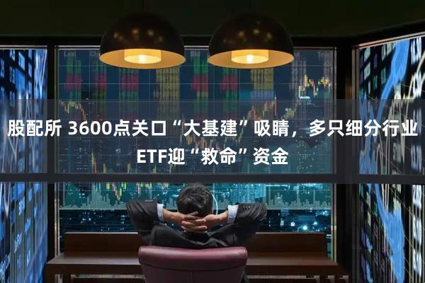 股配所 3600点关口“大基建”吸睛，多只细分行业ETF迎“救命”资金