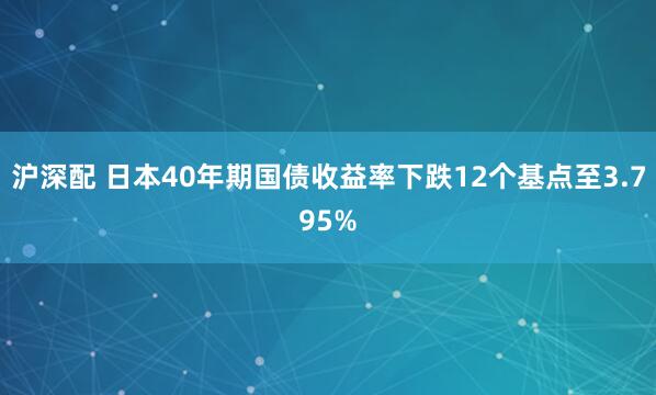 沪深配 日本40年期国债收益率下跌12个基点至3.795%