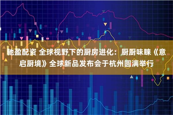 驰盈配资 全球视野下的厨房进化：厨厨味睐《意启厨境》全球新品发布会于杭州圆满举行