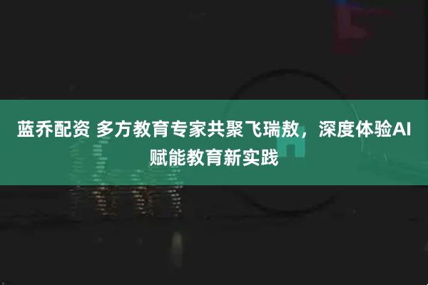 蓝乔配资 多方教育专家共聚飞瑞敖，深度体验AI赋能教育新实践